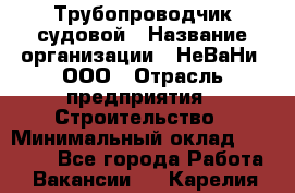 Трубопроводчик судовой › Название организации ­ НеВаНи, ООО › Отрасль предприятия ­ Строительство › Минимальный оклад ­ 70 000 - Все города Работа » Вакансии   . Карелия респ.